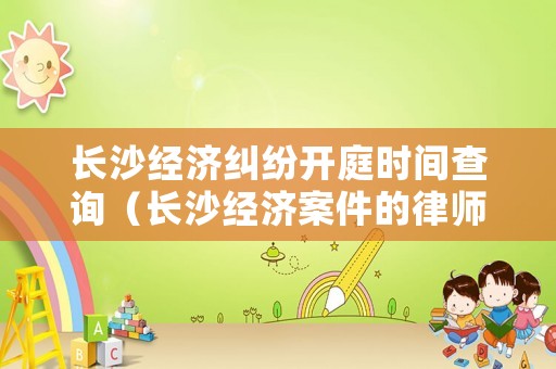 長沙經濟糾紛開庭時間查詢（長沙經濟案件的律師）