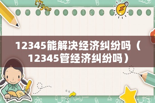 12345能解決經濟糾紛嗎（12345管經濟糾紛嗎）