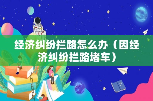 經(jīng)濟糾紛攔路怎么辦（因經(jīng)濟糾紛攔路堵車）