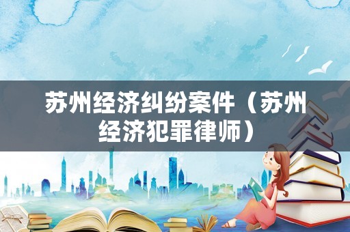 蘇州經濟糾紛案件（蘇州經濟犯罪律師）