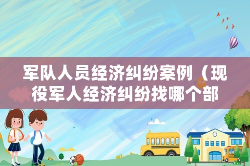 軍隊人員經(jīng)濟糾紛案例（現(xiàn)役軍人經(jīng)濟糾紛找哪個部門）