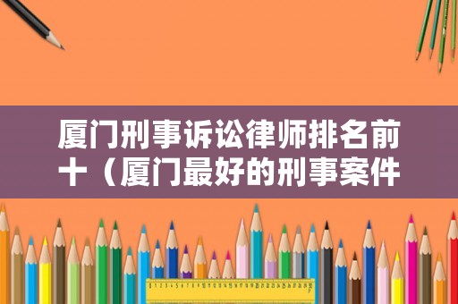 廈門刑事訴訟律師排名前十（廈門最好的刑事案件律師）