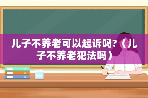 兒子不養老可以起訴嗎?（兒子不養老犯法嗎）