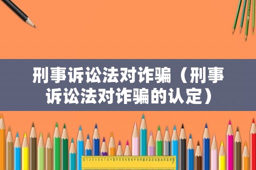 刑事訴訟法對詐騙（刑事訴訟法對詐騙的認定）