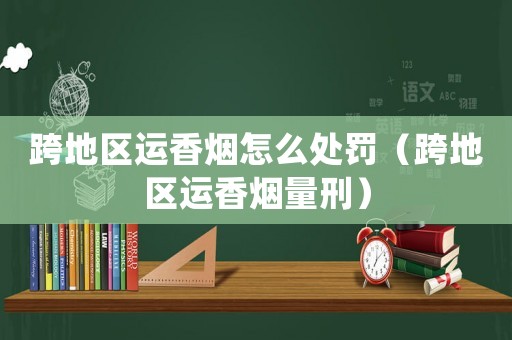 跨地區(qū)運(yùn)香煙怎么處罰（跨地區(qū)運(yùn)香煙量刑）