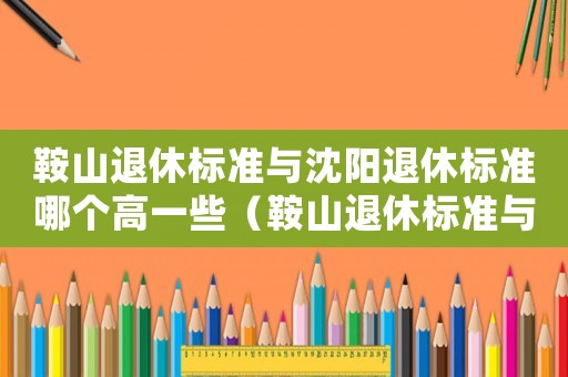 鞍山退休標準與沈陽退休標準哪個高一些（鞍山退休標準與沈陽退休標準哪個高）