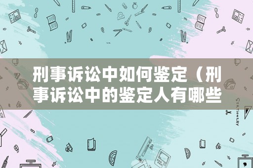 刑事訴訟中如何鑒定（刑事訴訟中的鑒定人有哪些）