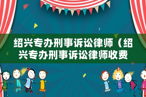 紹興專辦刑事訴訟律師（紹興專辦刑事訴訟律師收費標準）