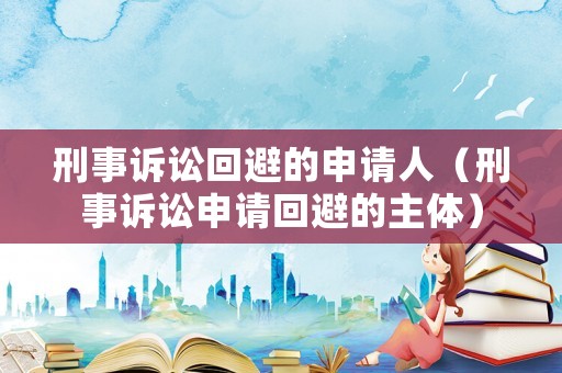 刑事訴訟回避的申請人（刑事訴訟申請回避的主體）