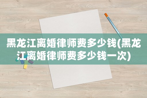 黑龍江離婚律師費多少錢(黑龍江離婚律師費多少錢一次)