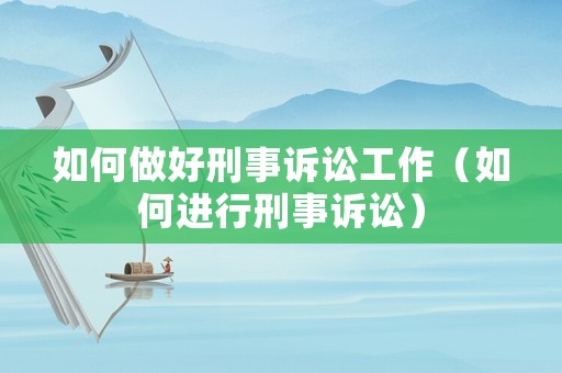 如何做好刑事訴訟工作（如何進行刑事訴訟）
