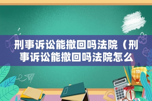 刑事訴訟能撤回嗎法院（刑事訴訟能撤回嗎法院怎么判）