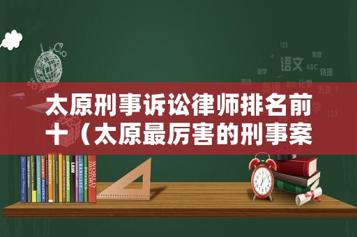 太原刑事訴訟律師排名前十（太原最厲害的刑事案律師）