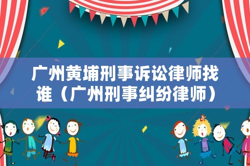 廣州黃埔刑事訴訟律師找誰（廣州刑事糾紛律師）