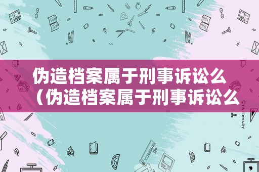 偽造檔案屬于刑事訴訟么（偽造檔案屬于刑事訴訟么嗎）