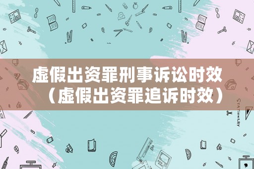 虛假出資罪刑事訴訟時效（虛假出資罪追訴時效）