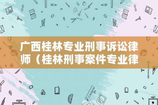 廣西桂林專業刑事訴訟律師（桂林刑事案件專業律師）
