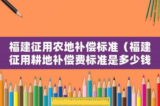 福建征用農地補償標準（福建征用耕地補償費標準是多少錢）