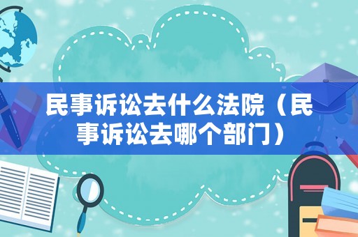民事訴訟去什么法院（民事訴訟去哪個(gè)部門）