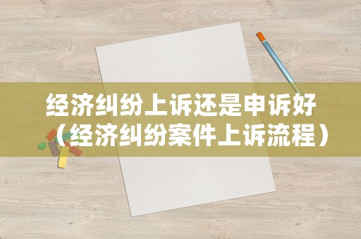經濟糾紛上訴還是申訴好（經濟糾紛案件上訴流程）