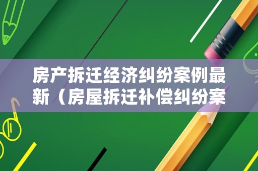 房產拆遷經濟糾紛案例最新（房屋拆遷補償糾紛案件）