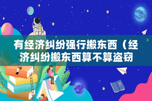 有經(jīng)濟(jì)糾紛強(qiáng)行搬東西（經(jīng)濟(jì)糾紛搬東西算不算盜竊）