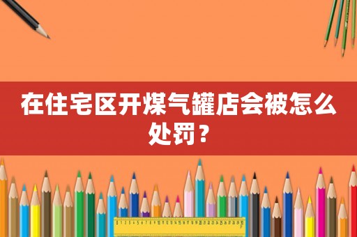 在住宅區(qū)開煤氣罐店會被怎么處罰？