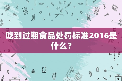 吃到過期食品處罰標準2016是什么？