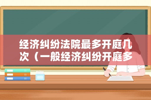 經(jīng)濟糾紛法院最多開庭幾次（一般經(jīng)濟糾紛開庭多長時間）