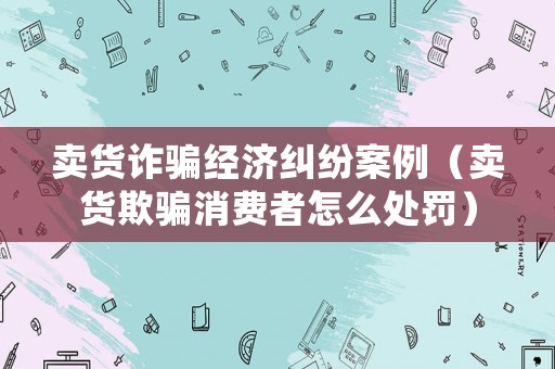 賣貨詐騙經濟糾紛案例（賣貨欺騙消費者怎么處罰）