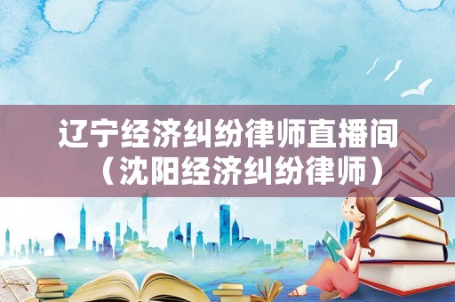 遼寧經濟糾紛律師直播間（沈陽經濟糾紛律師）