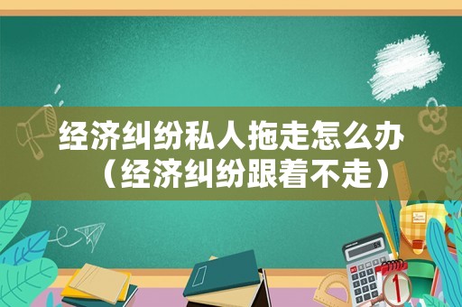經濟糾紛私人拖走怎么辦（經濟糾紛跟著不走）