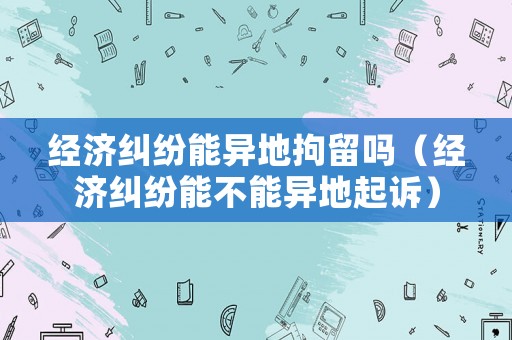 經(jīng)濟(jì)糾紛能異地拘留嗎（經(jīng)濟(jì)糾紛能不能異地起訴）