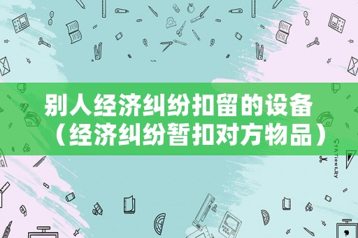 別人經(jīng)濟(jì)糾紛扣留的設(shè)備（經(jīng)濟(jì)糾紛暫扣對(duì)方物品）