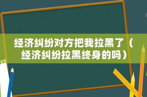 經濟糾紛對方把我拉黑了（經濟糾紛拉黑終身的嗎）