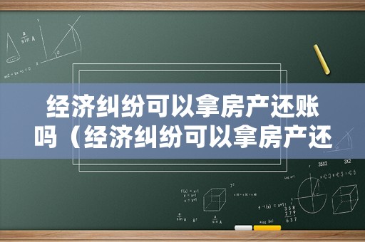 經濟糾紛可以拿房產還賬嗎（經濟糾紛可以拿房產還賬嗎現在）