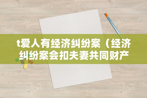t愛(ài)人有經(jīng)濟(jì)糾紛案（經(jīng)濟(jì)糾紛案會(huì)扣夫妻共同財(cái)產(chǎn)嗎）