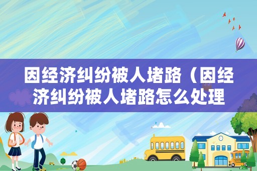 因經(jīng)濟(jì)糾紛被人堵路（因經(jīng)濟(jì)糾紛被人堵路怎么處理）