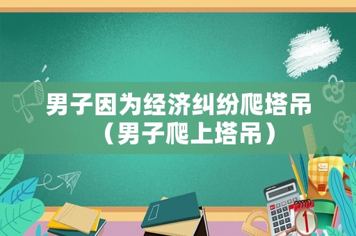 男子因?yàn)榻?jīng)濟(jì)糾紛爬塔吊（男子爬上塔吊）