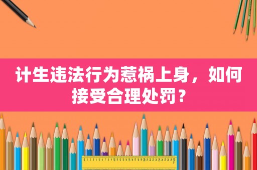 計生違法行為惹禍上身，如何接受合理處罰？