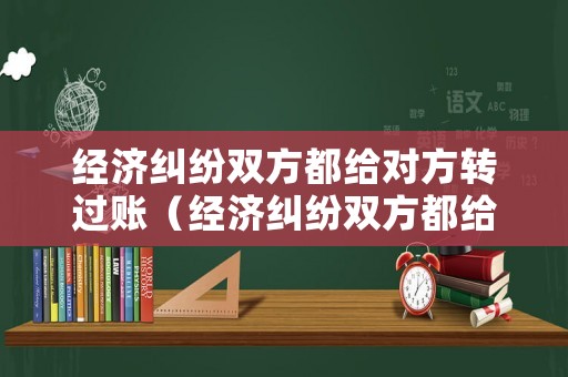 經濟糾紛雙方都給對方轉過賬（經濟糾紛雙方都給對方轉過賬可以嗎）