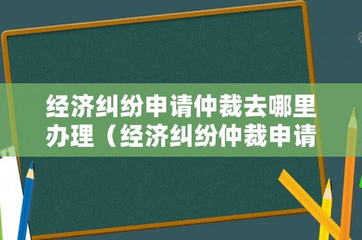 經濟糾紛申請仲裁去哪里辦理（經濟糾紛仲裁申請書范文6篇）