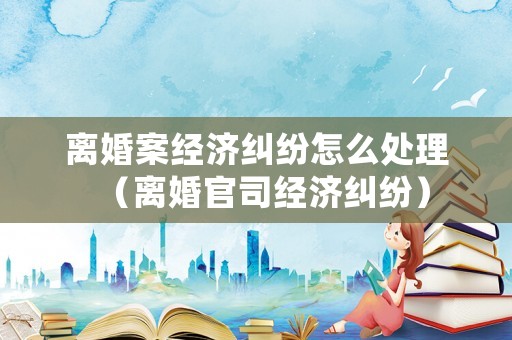 離婚案經濟糾紛怎么處理（離婚官司經濟糾紛）