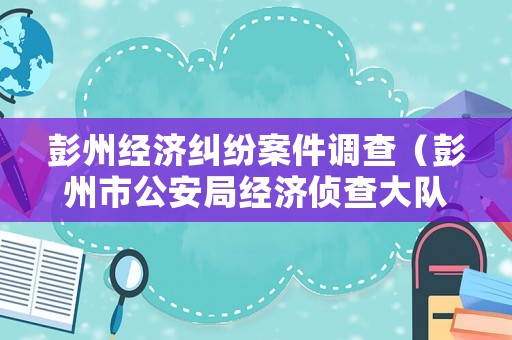 彭州經(jīng)濟(jì)糾紛案件調(diào)查（彭州市公安局經(jīng)濟(jì)偵查大隊(duì)）