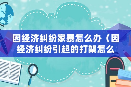 因經濟糾紛家暴怎么辦（因經濟糾紛引起的打架怎么處理）