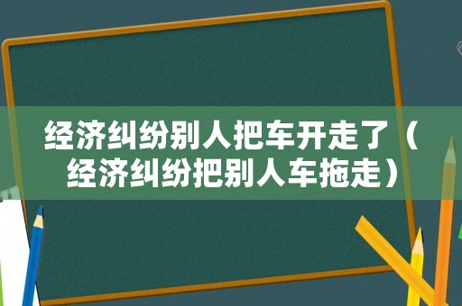 經濟糾紛別人把車開走了（經濟糾紛把別人車拖走）