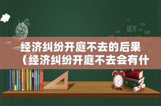 經濟糾紛開庭不去的后果（經濟糾紛開庭不去會有什么后果）