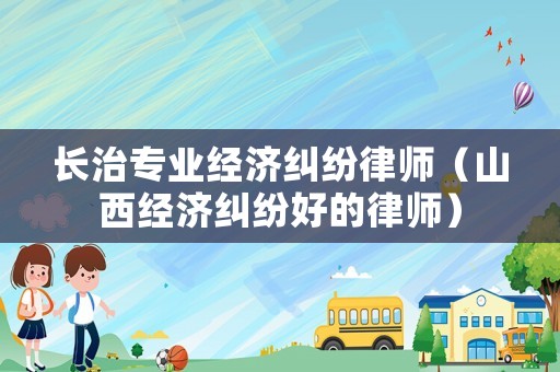 長治專業經濟糾紛律師（山西經濟糾紛好的律師）