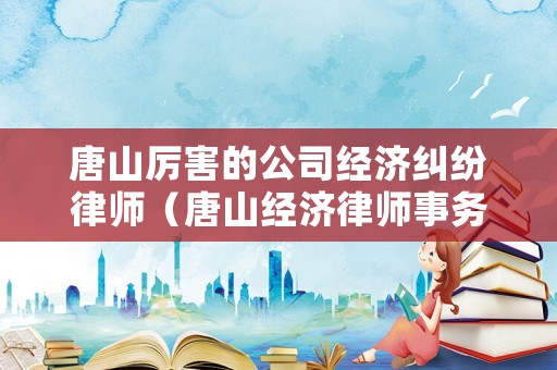 唐山厲害的公司經(jīng)濟(jì)糾紛律師（唐山經(jīng)濟(jì)律師事務(wù)所排名）