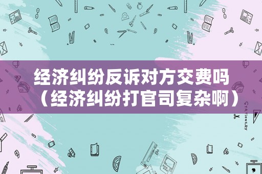 經濟糾紛反訴對方交費嗎（經濟糾紛打官司復雜啊）